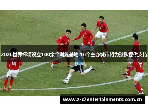 2026世界杯将设立100余个训练基地 16个主办城市将为球队提供支持