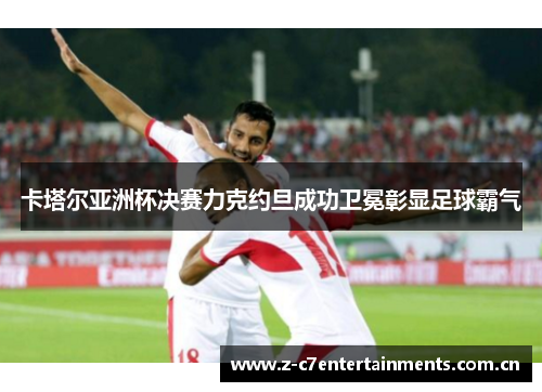 卡塔尔亚洲杯决赛力克约旦成功卫冕彰显足球霸气