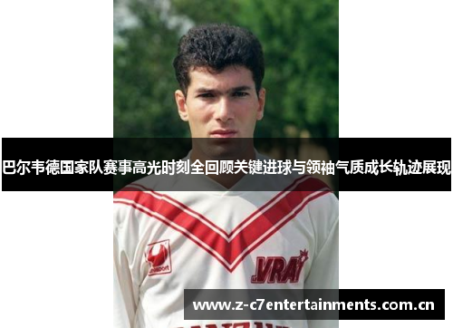 巴尔韦德国家队赛事高光时刻全回顾关键进球与领袖气质成长轨迹展现